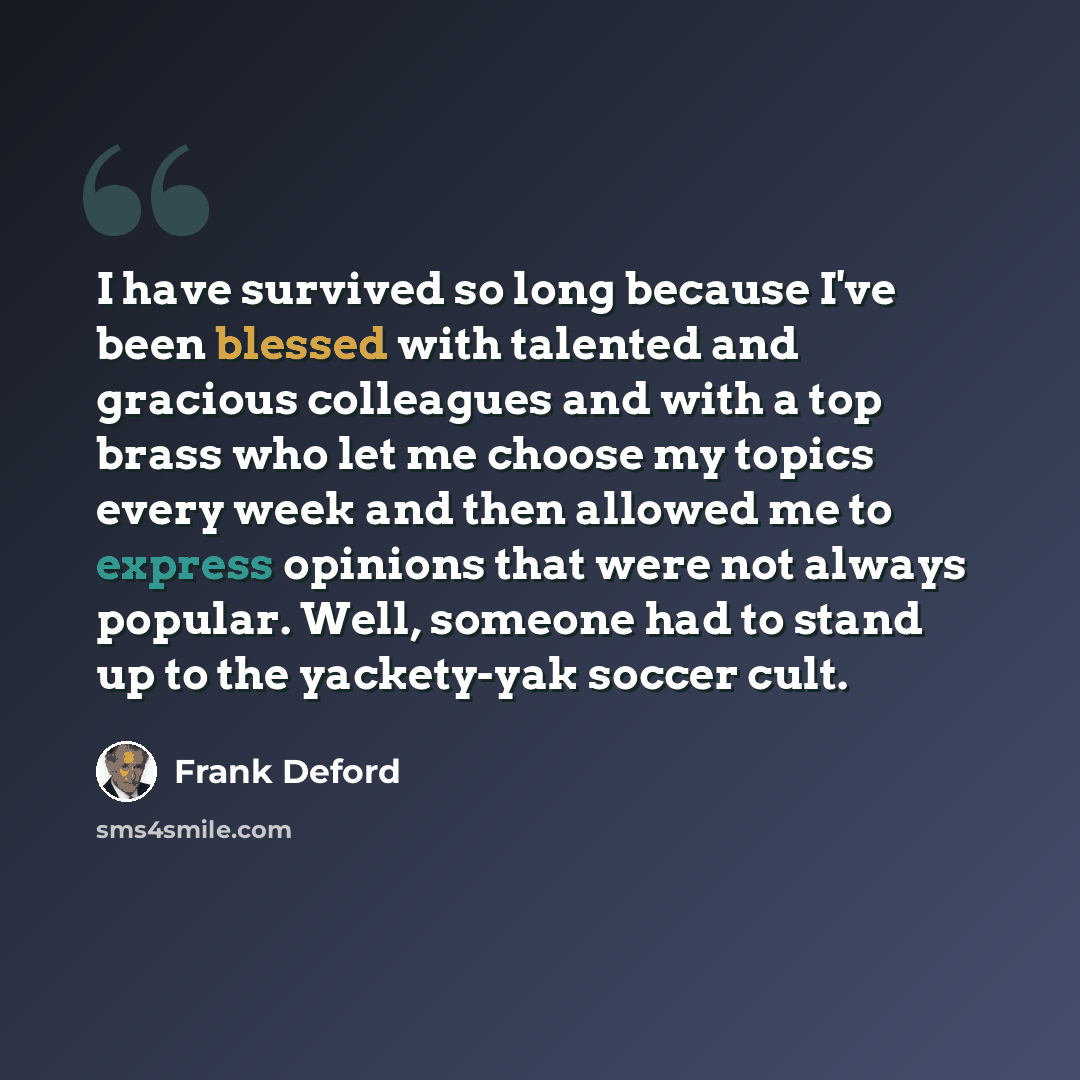 “I have survived so long because I've been blessed with talented and gracious colleagues and with a top brass who let me choose my topics every week and then allowed me to express opinions that were not always popular. Well, someone had to stand up to the yackety-yak soccer cult.” quote by Frank Deford