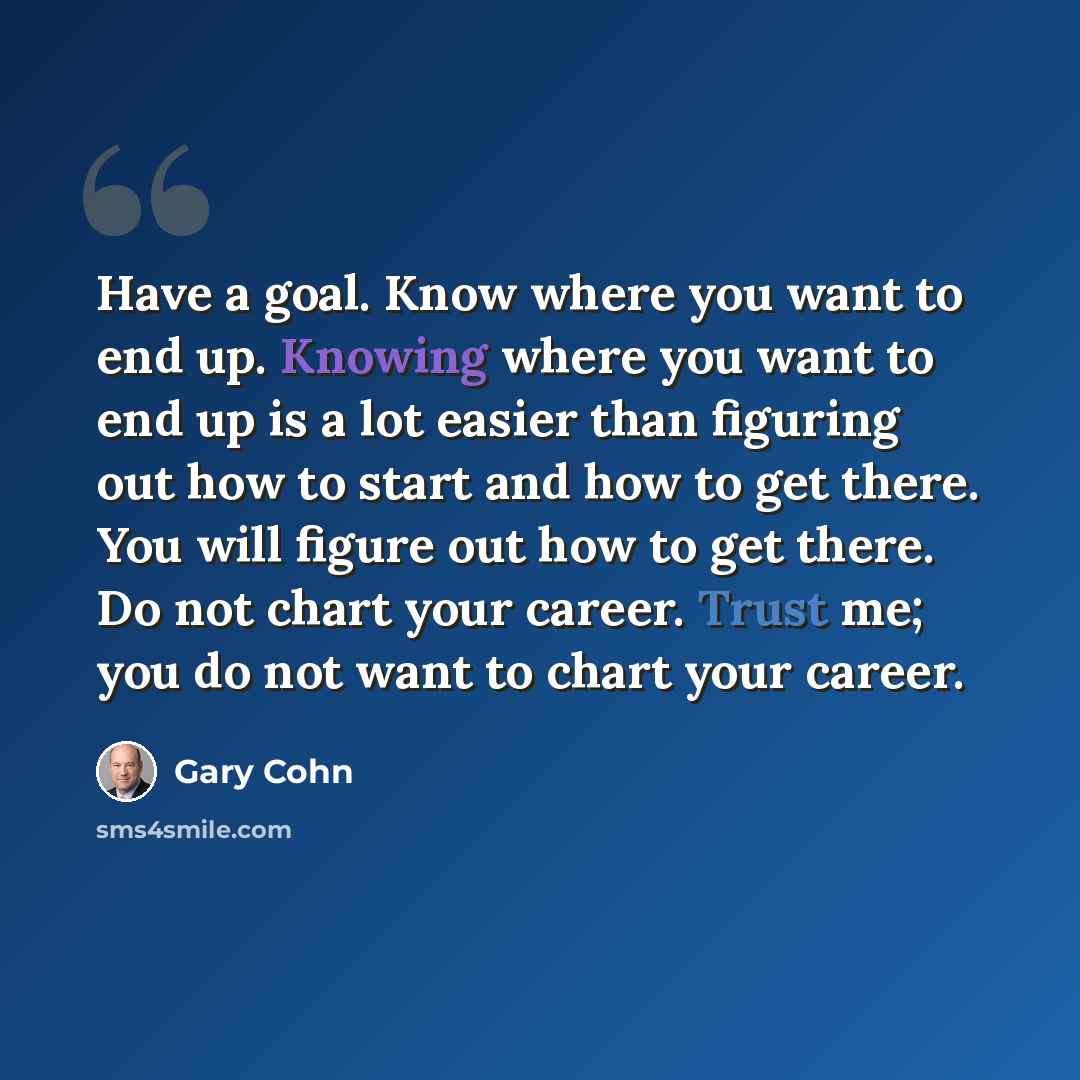“Have a goal. Know where you want to end up. Knowing where you want to end up is a lot easier than figuring out how to start and how to get there. You will figure out how to get there. Do not chart your career. Trust me; you do not want to chart your career.” quote by Gary Cohn