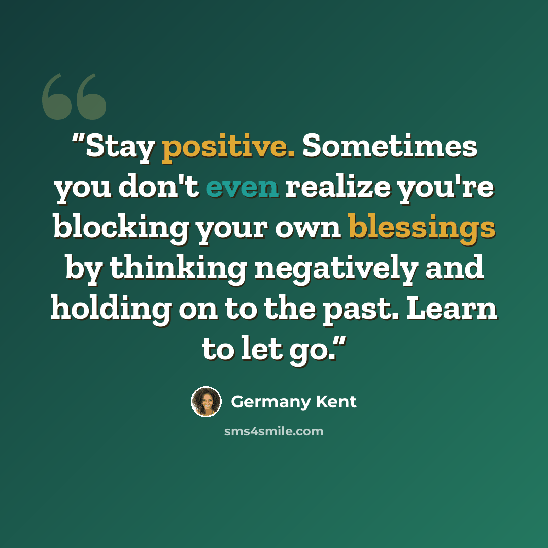 “Stay positive. Sometimes you don't even realize you're blocking your own blessings by thinking negatively and holding on to the past. Learn to let go.” quote by Germany Kent