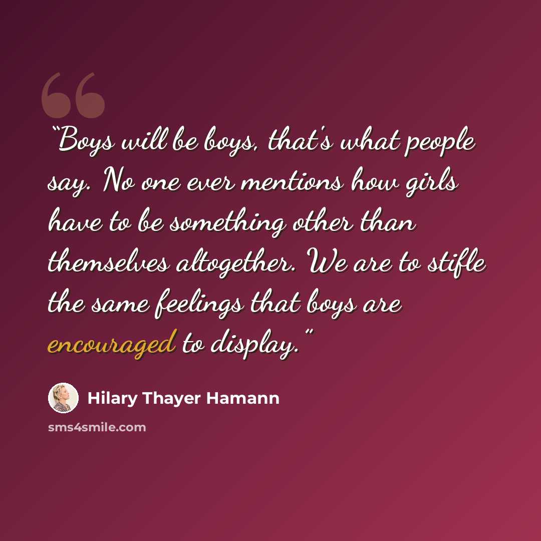 “Boys will be boys, that's what people say. No one ever mentions how girls have to be something other than themselves altogether. We are to stifle the same feelings that boys are encouraged to display.” quote by Hilary Thayer Hamann