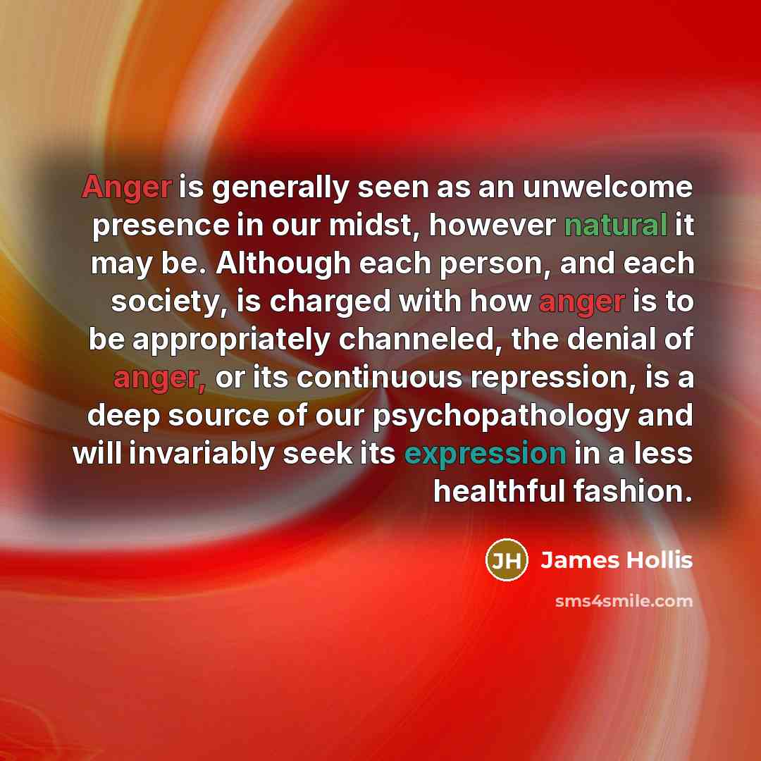 “Anger is generally seen as an unwelcome presence in our midst, however natural it may be. Although each person, and each society, is charged with how anger is to be appropriately channeled, the denial of anger, or its continuous repression, is a deep source of our psychopathology and will…” quote by James Hollis