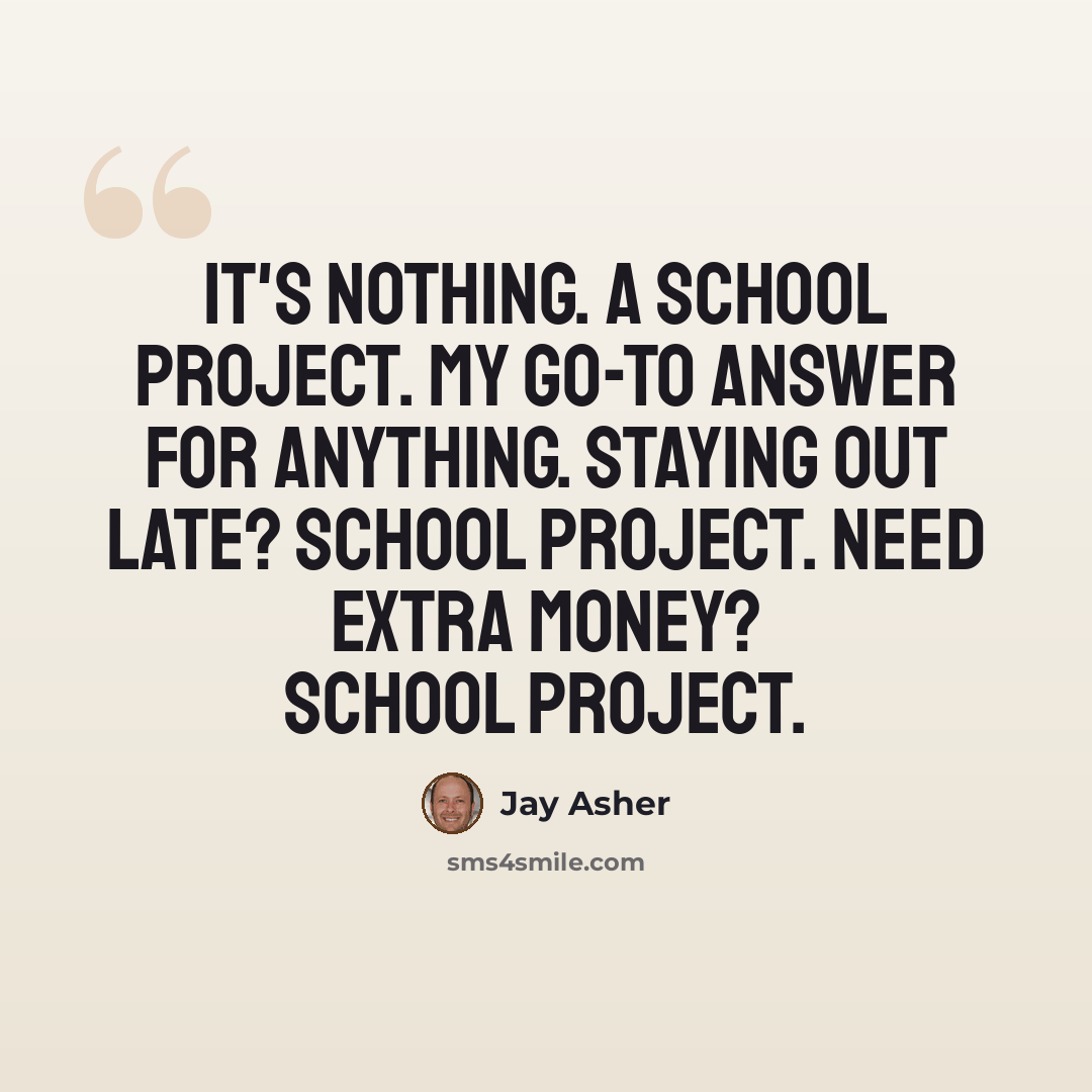 “It's nothing. A school project. My go-to answer for anything. Staying out late? School project. Need extra money? School project.” quote by Jay Asher