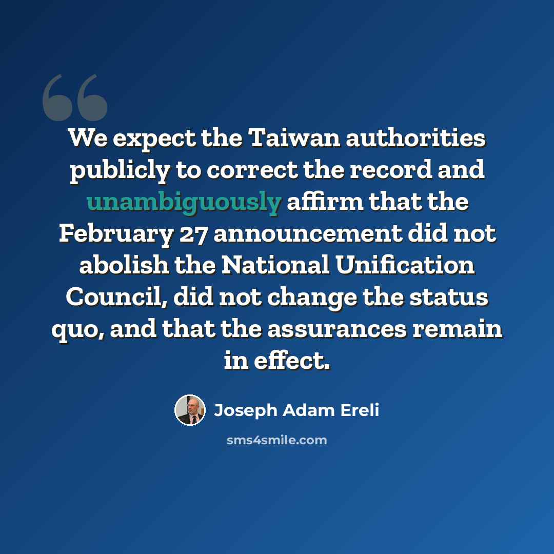 “We expect the Taiwan authorities publicly to correct the record and unambiguously affirm that the February 27 announcement did not abolish the National Unification Council, did not change the status quo, and that the assurances remain in effect.” quote by Joseph Adam Ereli