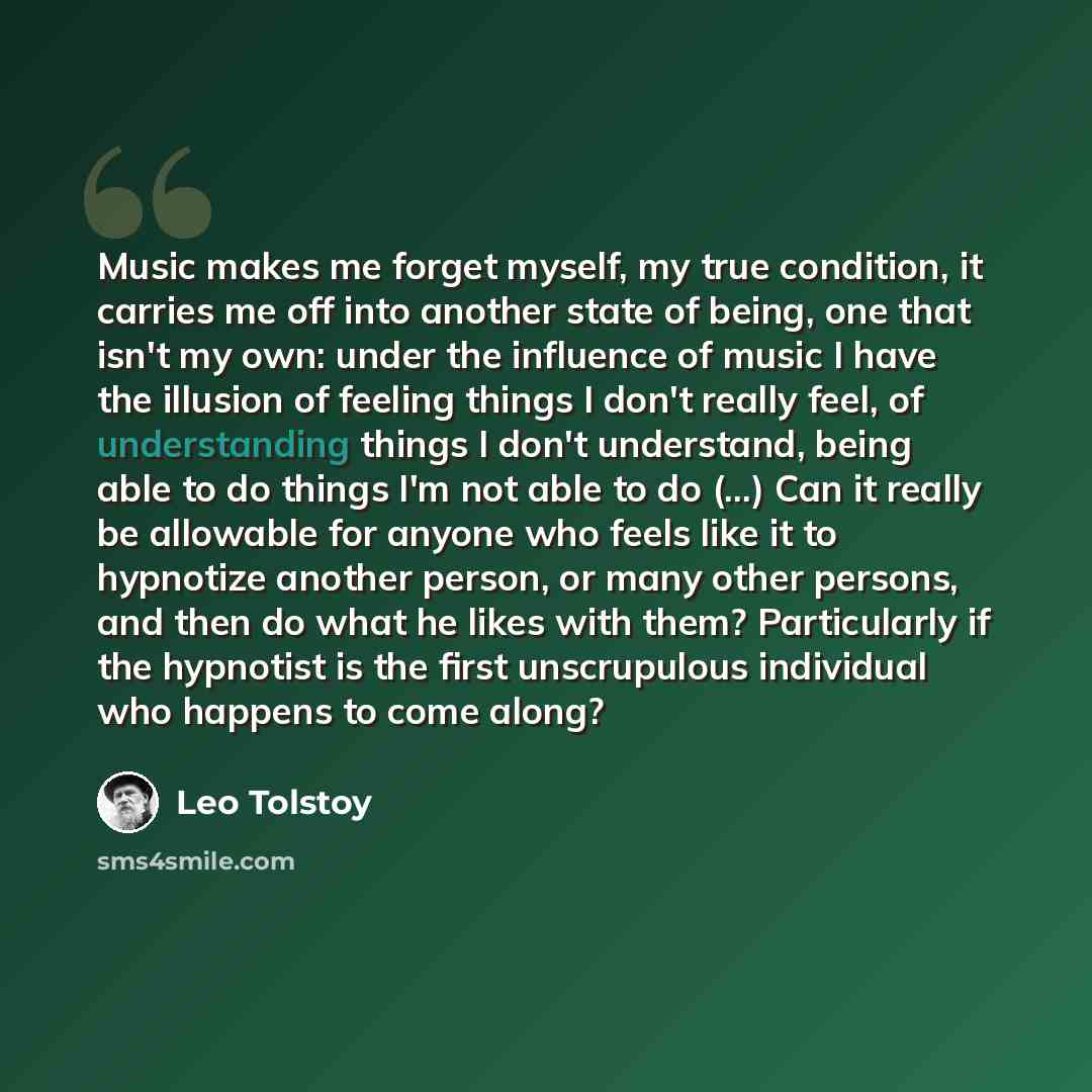 “Music makes me forget myself, my true condition, it carries me off into another state of being, one that isn't my own: under the influence of music I have the illusion of feeling things I don't really feel, of understanding things I don't understand, being able to do things I'm not able to do…” quote by Leo Tolstoy