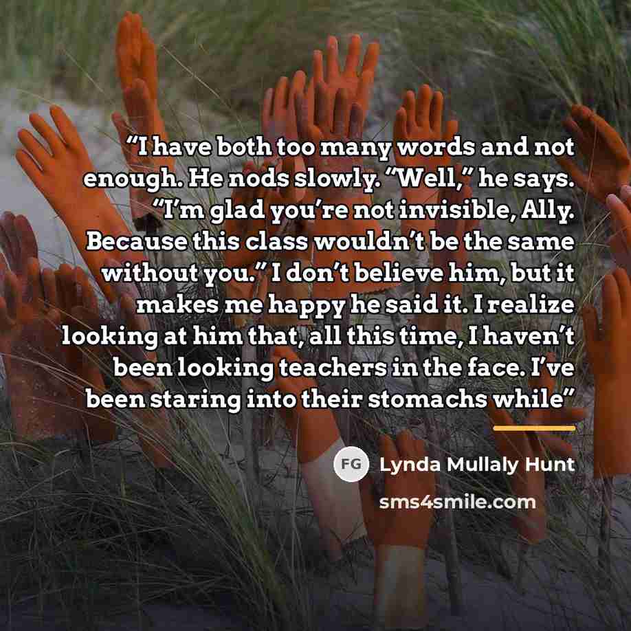 “I have both too many words and not enough. He nods slowly. “Well,” he says. “I’m glad you’re not invisible, Ally. Because this class wouldn’t be the same without you.” I don’t believe him, but it makes me happy he said it. I realize looking at him that, all this time, I haven’t been looking…” quote by Lynda Mullaly Hunt