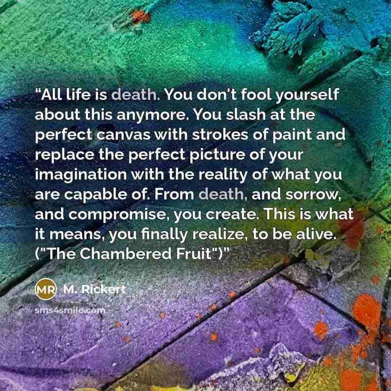 “All life is death. You don't fool yourself about this anymore. You slash at the perfect canvas with strokes of paint and replace the perfect picture of your imagination with the reality of what you are capable of. From death, and sorrow, and compromise, you create. This is what it means, you…” quote by M. Rickert