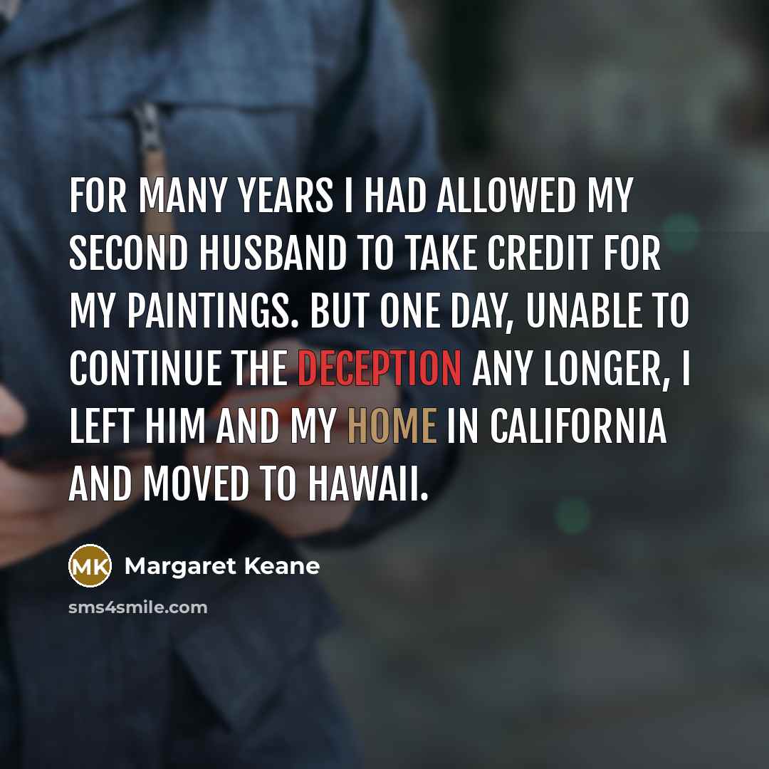 “For many years I had allowed my second husband to take credit for my paintings. But one day, unable to continue the deception any longer, I left him and my home in California and moved to Hawaii.” quote by Margaret Keane