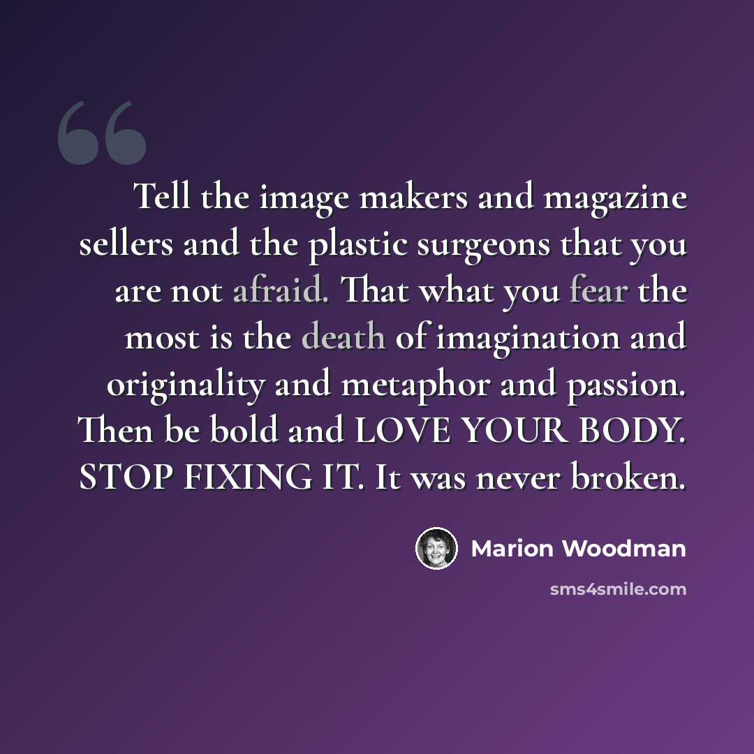 “Tell the image makers and magazine sellers and the plastic surgeons that you are not afraid. That what you fear the most is the death of imagination and originality and metaphor and passion. Then be bold and LOVE YOUR BODY. STOP FIXING IT. It was never broken.” quote by Marion Woodman