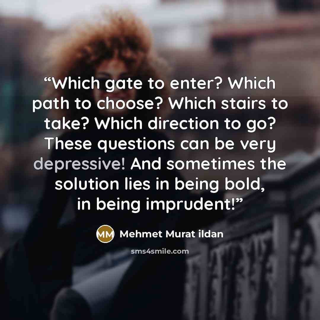 “Which gate to enter? Which path to choose? Which stairs to take? Which direction to go? These questions can be very depressive! And sometimes the solution lies in being bold, in being imprudent!” quote by Mehmet Murat ildan