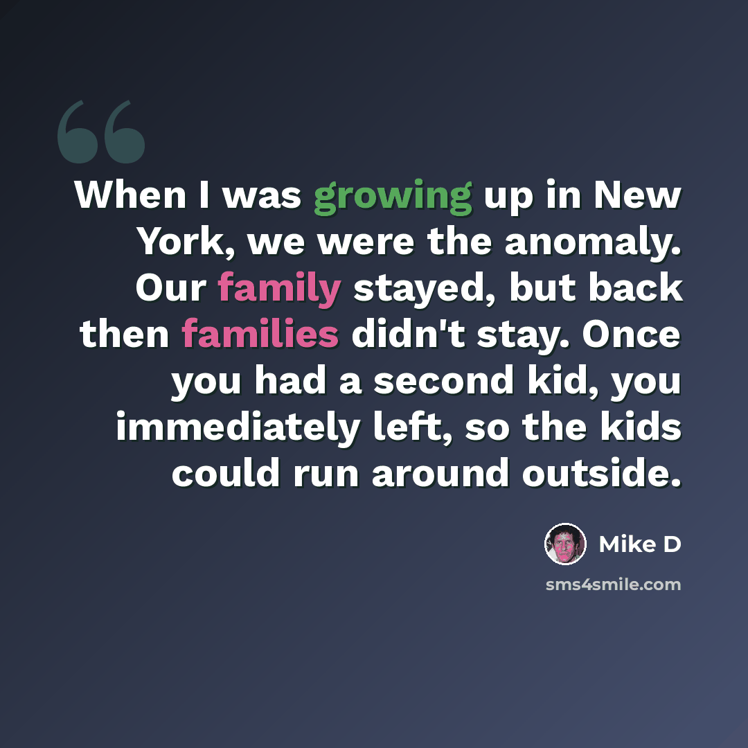 “When I was growing up in New York, we were the anomaly. Our family stayed, but back then families didn't stay. Once you had a second kid, you immediately left, so the kids could run around outside.” quote by Mike D