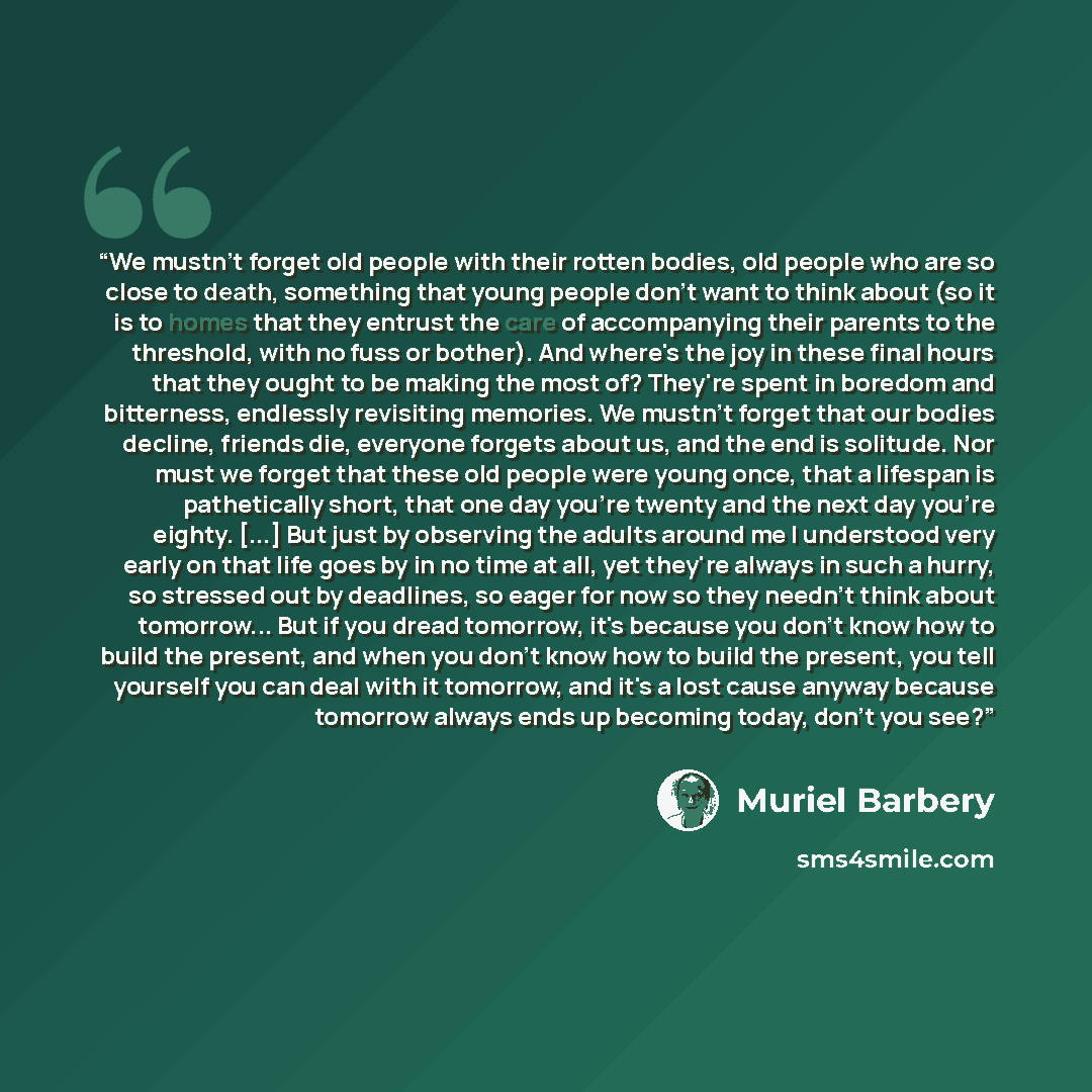 “We mustn't forget old people with their rotten bodies, old people who are so close to death, something that young people don't want to think about (so it is to homes that they entrust the care of accompanying their parents to the threshold, with no fuss or bother). And where's the joy in these…” quote by Muriel Barbery