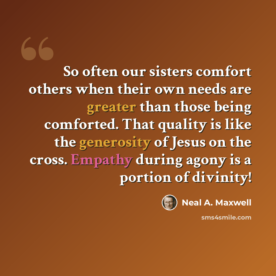 “So often our sisters comfort others when their own needs are greater than those being comforted. That quality is like the generosity of Jesus on the cross. Empathy during agony is a portion of divinity!” quote by Neal A. Maxwell