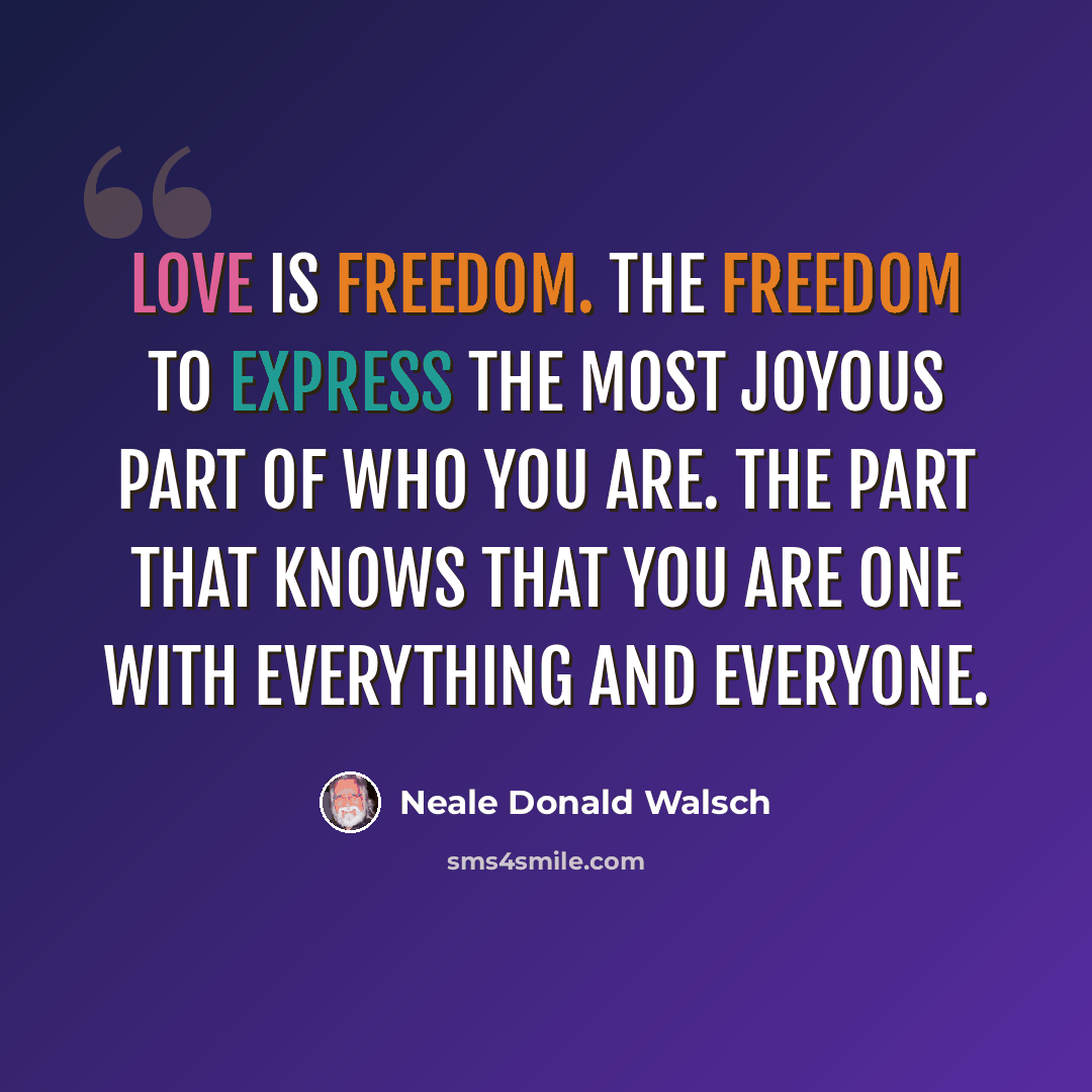 “Love is freedom. The freedom to express the most joyous part of Who You Are. The part that knows that you are One with everything and everyone.” quote by Neale Donald Walsch