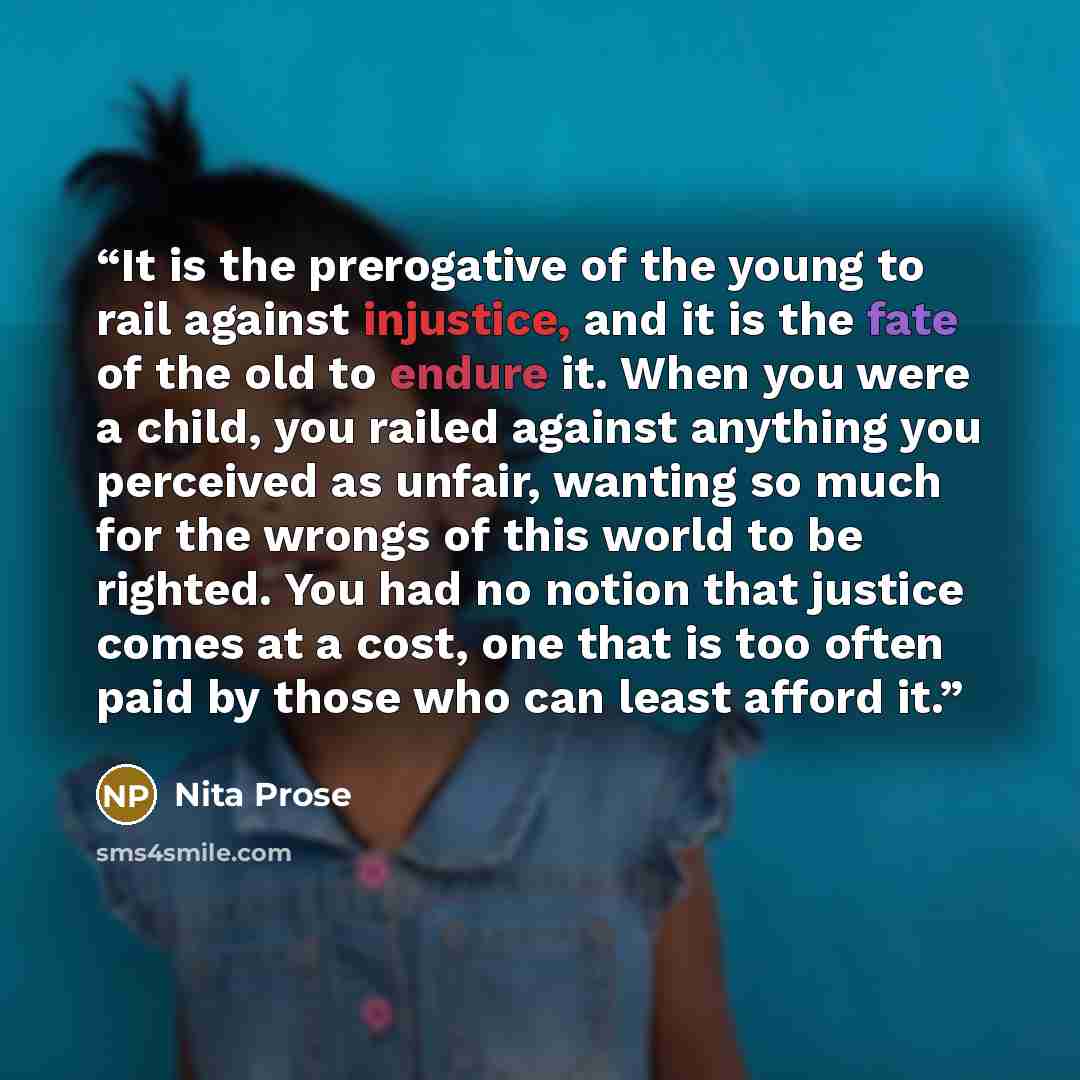 “It is the prerogative of the young to rail against injustice, and it is the fate of the old to endure it. When you were a child, you railed against anything you perceived as unfair, wanting so much for the wrongs of this world to be righted. You had no notion that justice comes at a cost, one that…” quote by Nita Prose