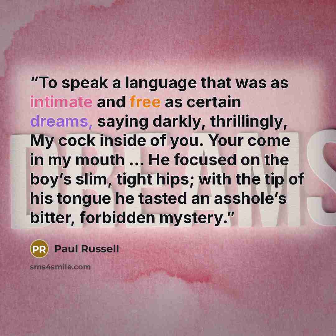 “To speak a language that was as intimate and free as certain dreams, saying darkly, thrillingly, My cock inside of you. Your come in my mouth ... He focused on the boy’s slim, tight hips; with the tip of his tongue he tasted an asshole’s bitter, forbidden mystery.” quote by Paul Russell