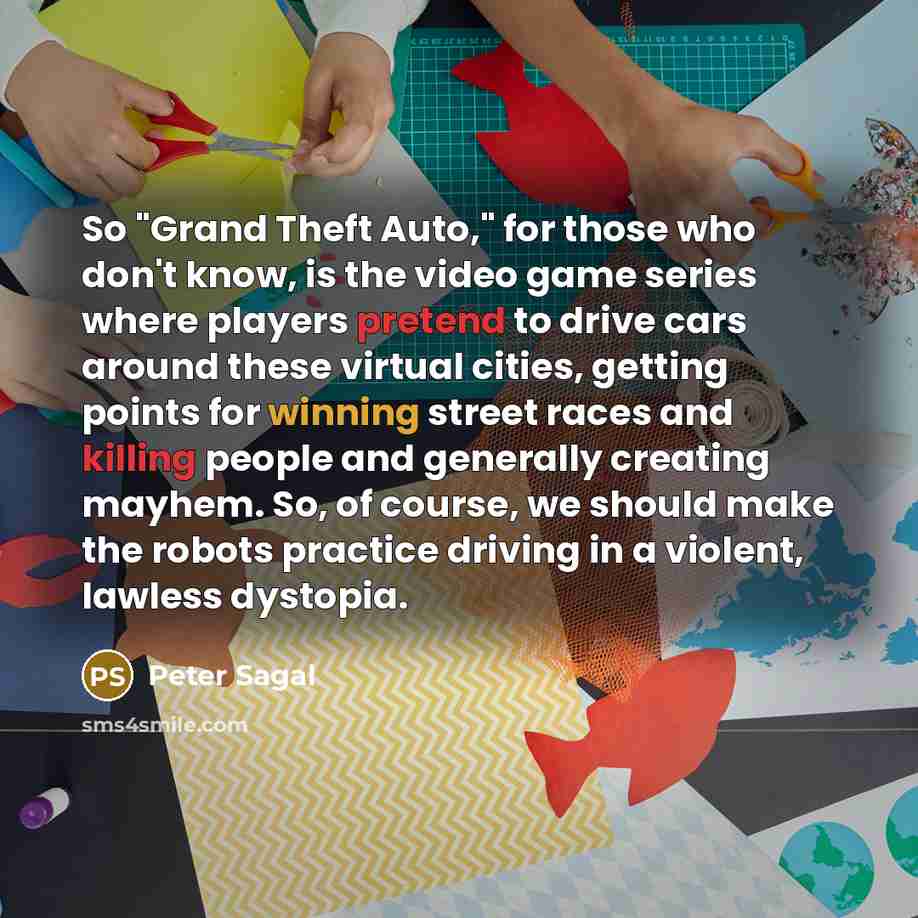 “So "Grand Theft Auto," for those who don't know, is the video game series where players pretend to drive cars around these virtual cities, getting points for winning street races and killing people and generally creating mayhem. So, of course, we should make the robots practice driving in a…” quote by Peter Sagal