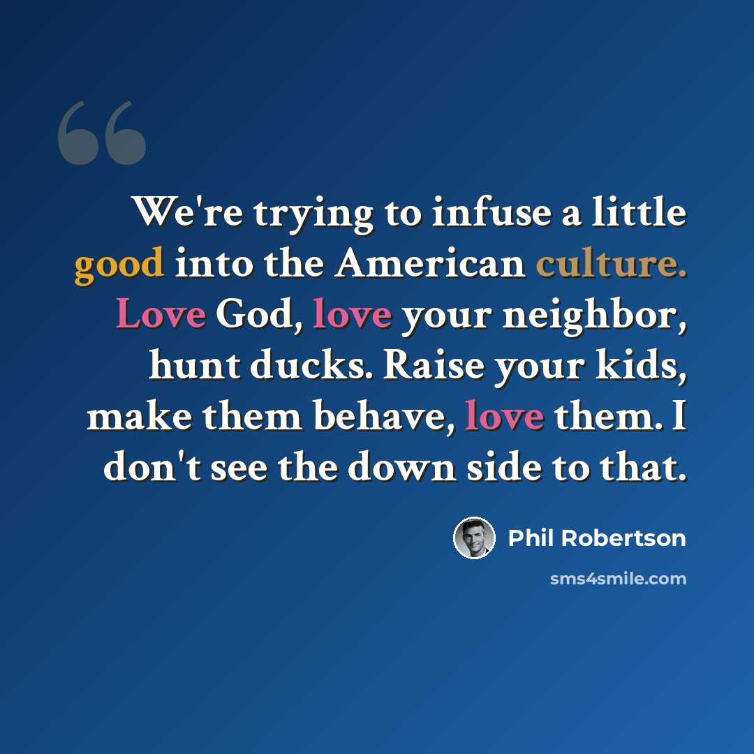 “We're trying to infuse a little good into the American culture. Love God, love your neighbor, hunt ducks. Raise your kids, make them behave, love them. I don't see the down side to that.” quote by Phil Robertson