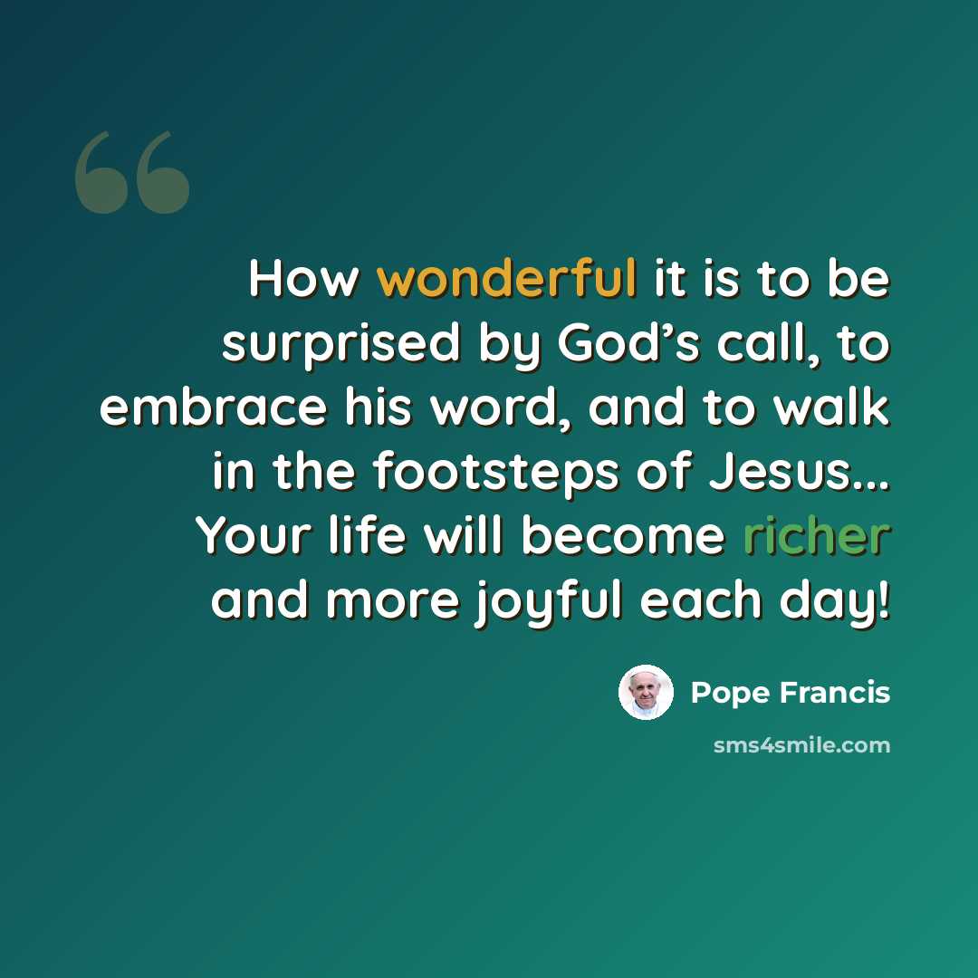 “How wonderful it is to be surprised by God’s call, to embrace his word, and to walk in the footsteps of Jesus... Your life will become richer and more joyful each day!” quote by Pope Francis