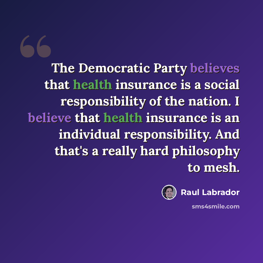 “The Democratic Party believes that health insurance is a social responsibility of the nation. I believe that health insurance is an individual responsibility. And that's a really hard philosophy to mesh.” quote by Raul Labrador