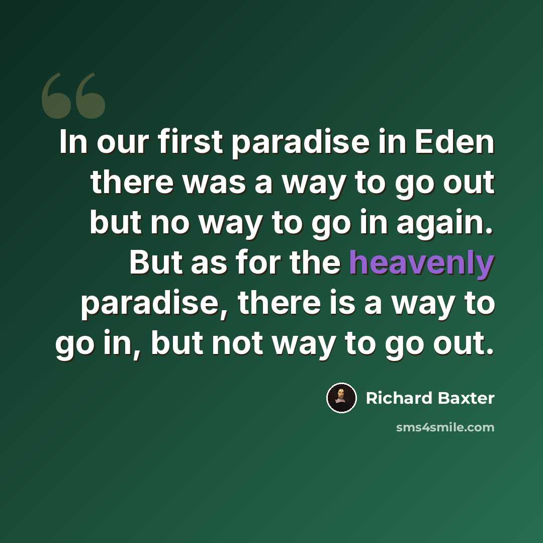 “In our first paradise in Eden there was a way to go out but no way to go in again. But as for the heavenly paradise, there is a way to go in, but not way to go out.” quote by Richard Baxter