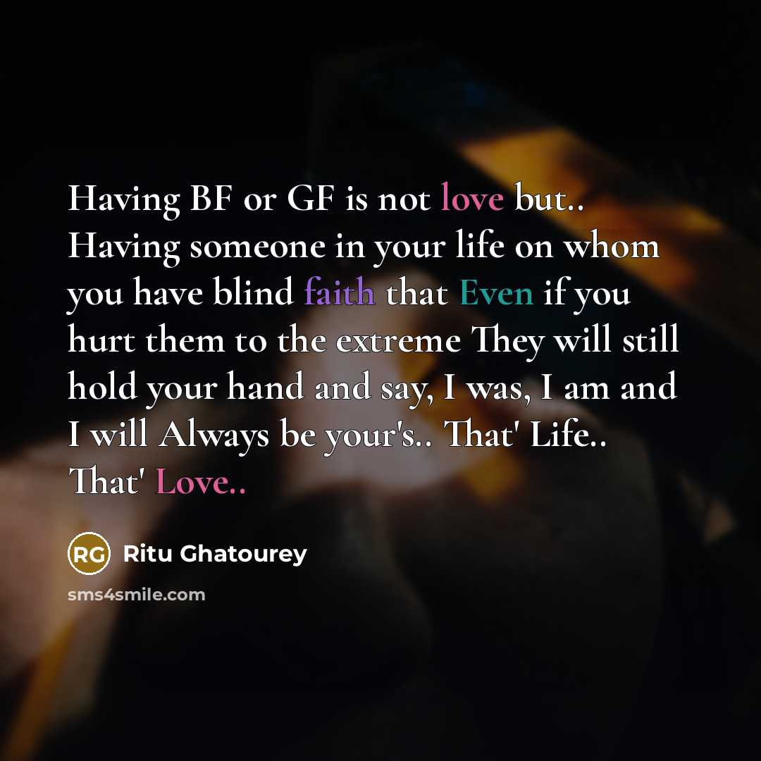 “Having BF or GF is not love but.. Having someone in your life on whom you have blind faith that Even if you hurt them to the extreme They will still hold your hand and say, I was, I am and I will Always be your's.. That' Life.. That' Love..” quote by Ritu Ghatourey