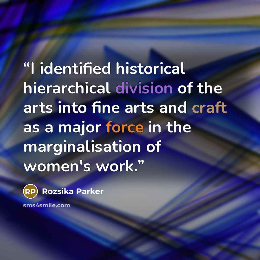 “I identified historical hierarchical division of the arts into fine arts and craft as a major force in the marginalisation of women's work.” quote by Rozsika Parker