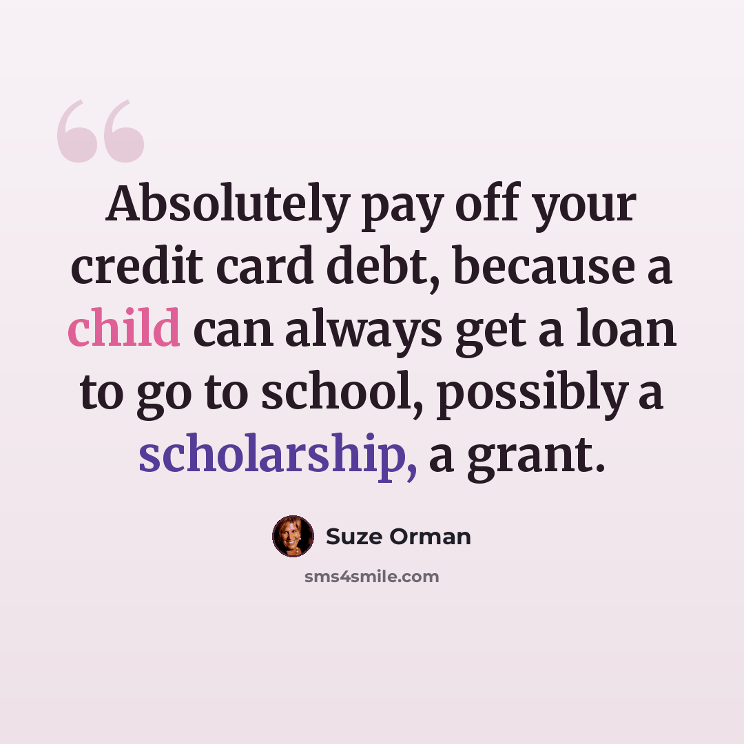“Absolutely pay off your credit card debt, because a child can always get a loan to go to school, possibly a scholarship, a grant.” quote by Suze Orman