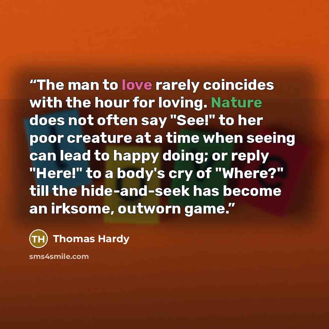“The man to love rarely coincides with the hour for loving. Nature does not often say "See!" to her poor creature at a time when seeing can lead to happy doing; or reply "Here!" to a body's cry of "Where?" till the hide-and-seek has become an irksome, outworn game.” quote by Thomas Hardy