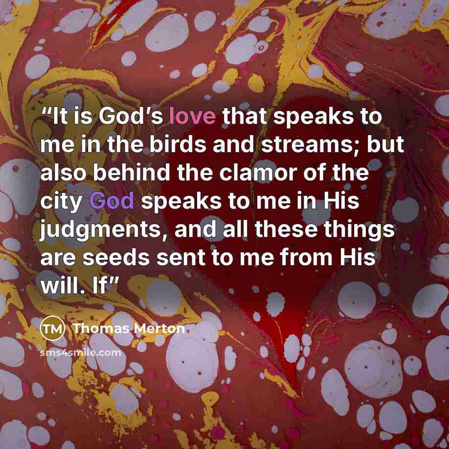 “It is God’s love that speaks to me in the birds and streams; but also behind the clamor of the city God speaks to me in His judgments, and all these things are seeds sent to me from His will. If” quote by Thomas Merton