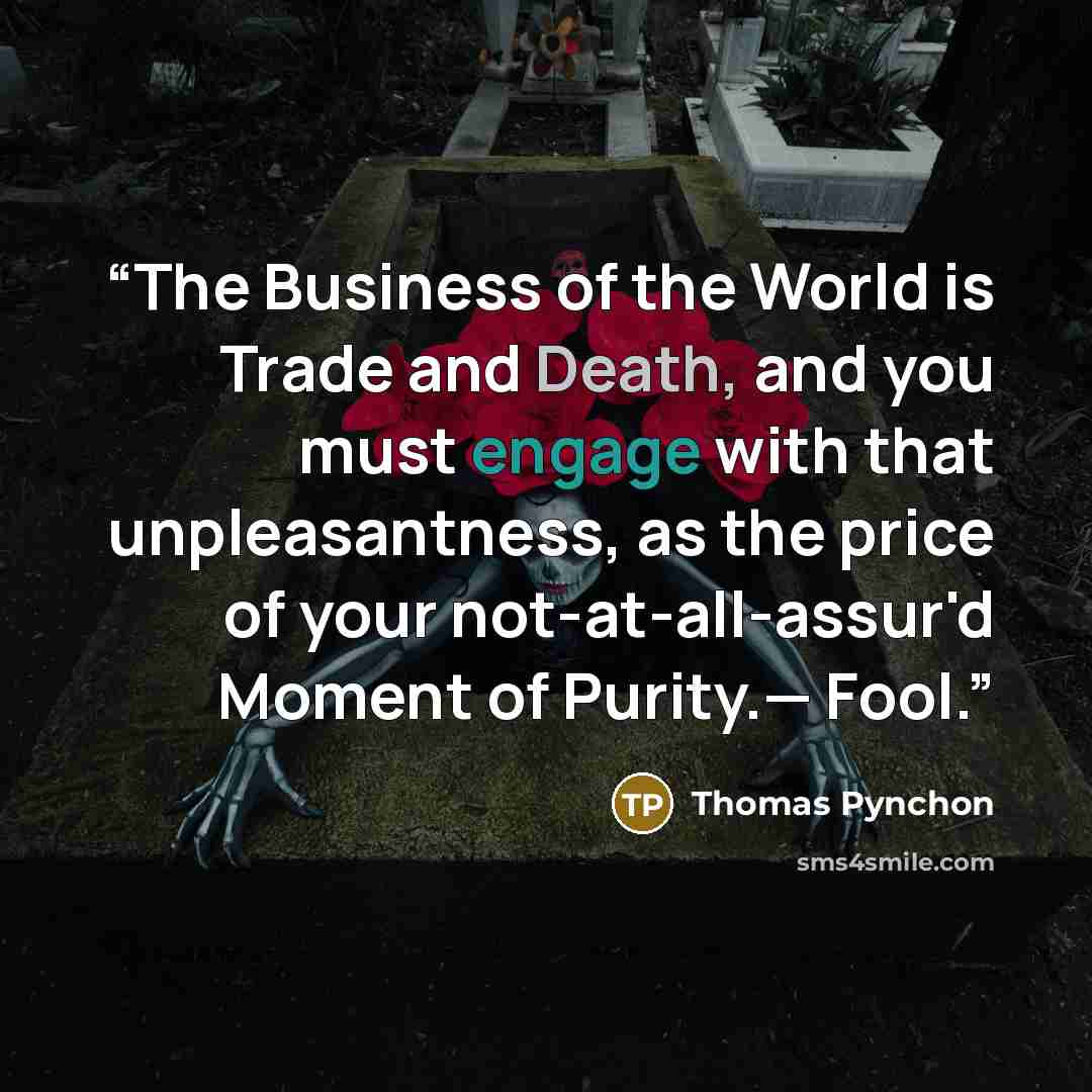 “The Business of the World is Trade and Death, and you must engage with that unpleasantness, as the price of your not-at-all-assur'd Moment of Purity.— Fool.” quote by Thomas Pynchon