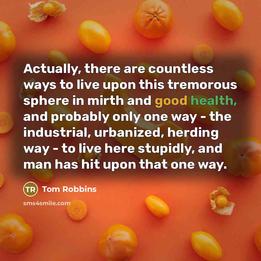 “Actually, there are countless ways to live upon this tremorous sphere in mirth and good health, and probably only one way - the industrial, urbanized, herding way - to live here stupidly, and man has hit upon that one way.” quote by Tom Robbins