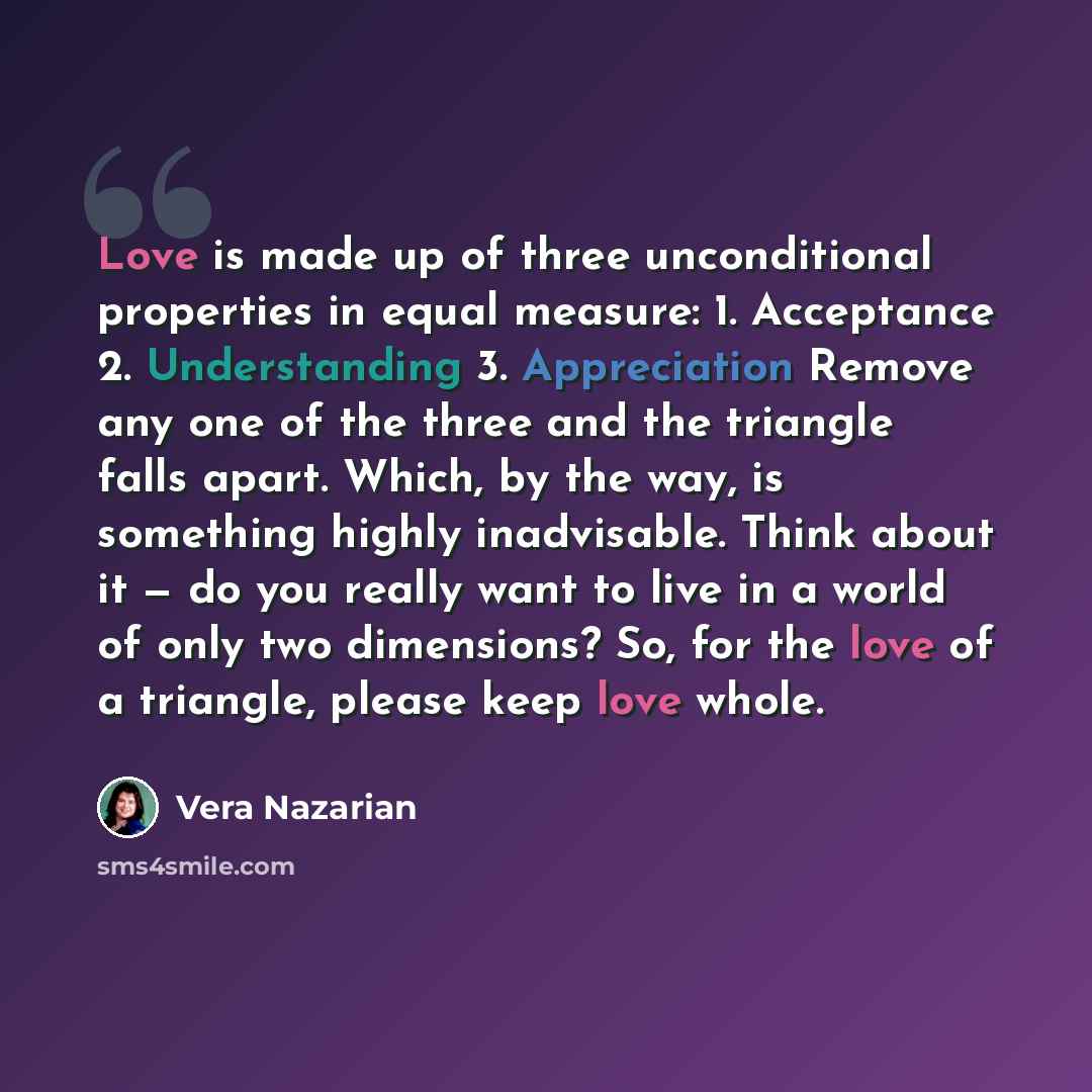 “Love is made up of three unconditional properties in equal measure: 1. Acceptance 2. Understanding 3. Appreciation Remove any one of the three and the triangle falls apart. Which, by the way, is something highly inadvisable. Think about it — do you really want to live in a world of only two…” quote by Vera Nazarian
