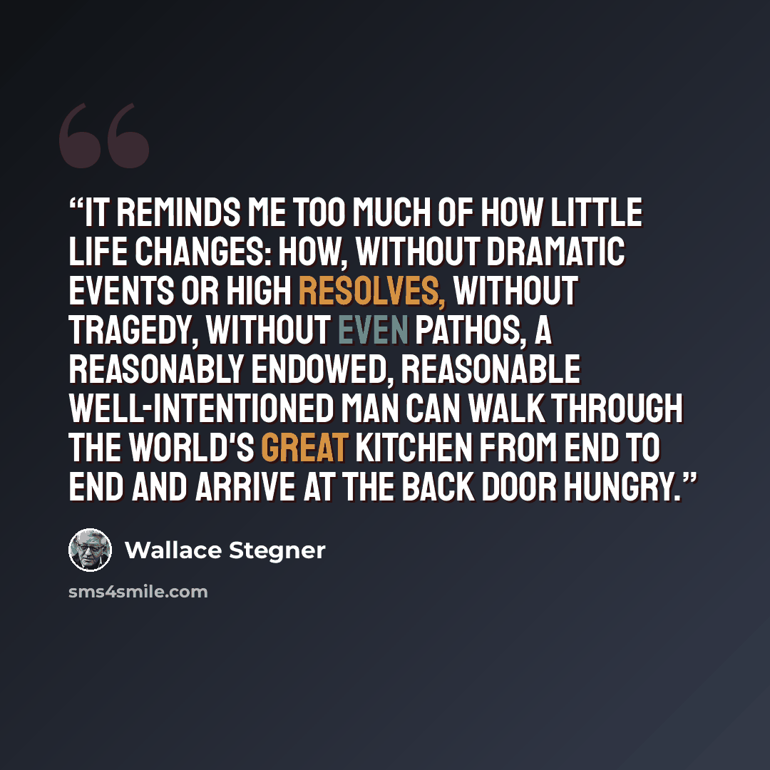 “It reminds me too much of how little life changes: how, without dramatic events or high resolves, without tragedy, without even pathos, a reasonably endowed, reasonable well-intentioned man can walk through the world's great kitchen from end to end and arrive at the back door hungry.” quote by Wallace Stegner