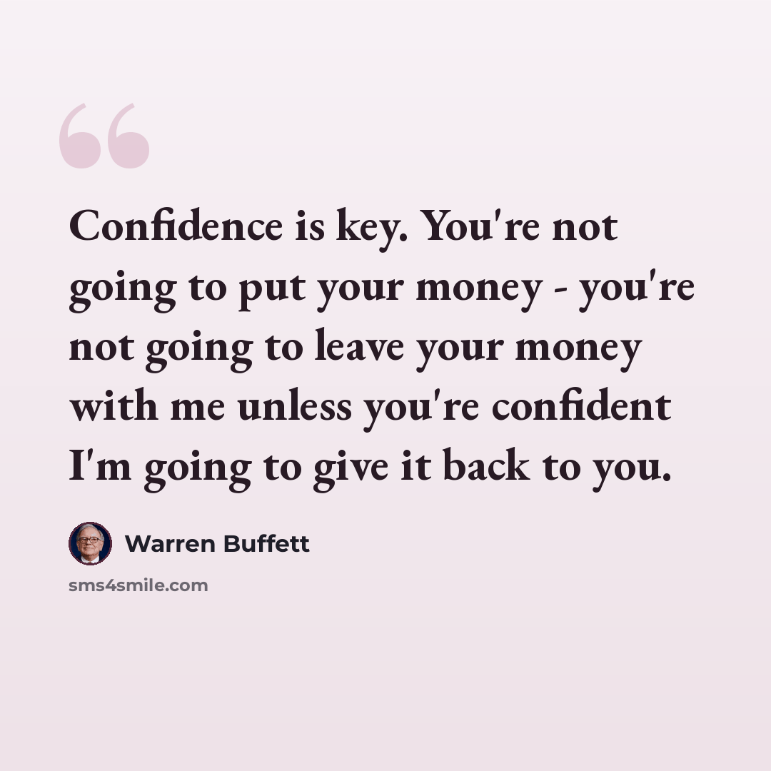 “Confidence is key. You're not going to put your money - you're not going to leave your money with me unless you're confident I'm going to give it back to you.” quote by Warren Buffett