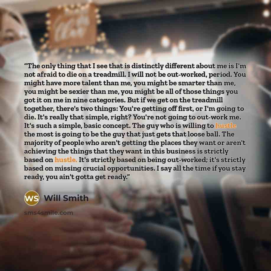 “The only thing that I see that is distinctly different about me is I'm not afraid to die on a treadmill. I will not be out-worked, period. You might have more talent than me, you might be smarter than me, you might be sexier than me, you might be all of those things you got it on me in nine…” quote by Will Smith