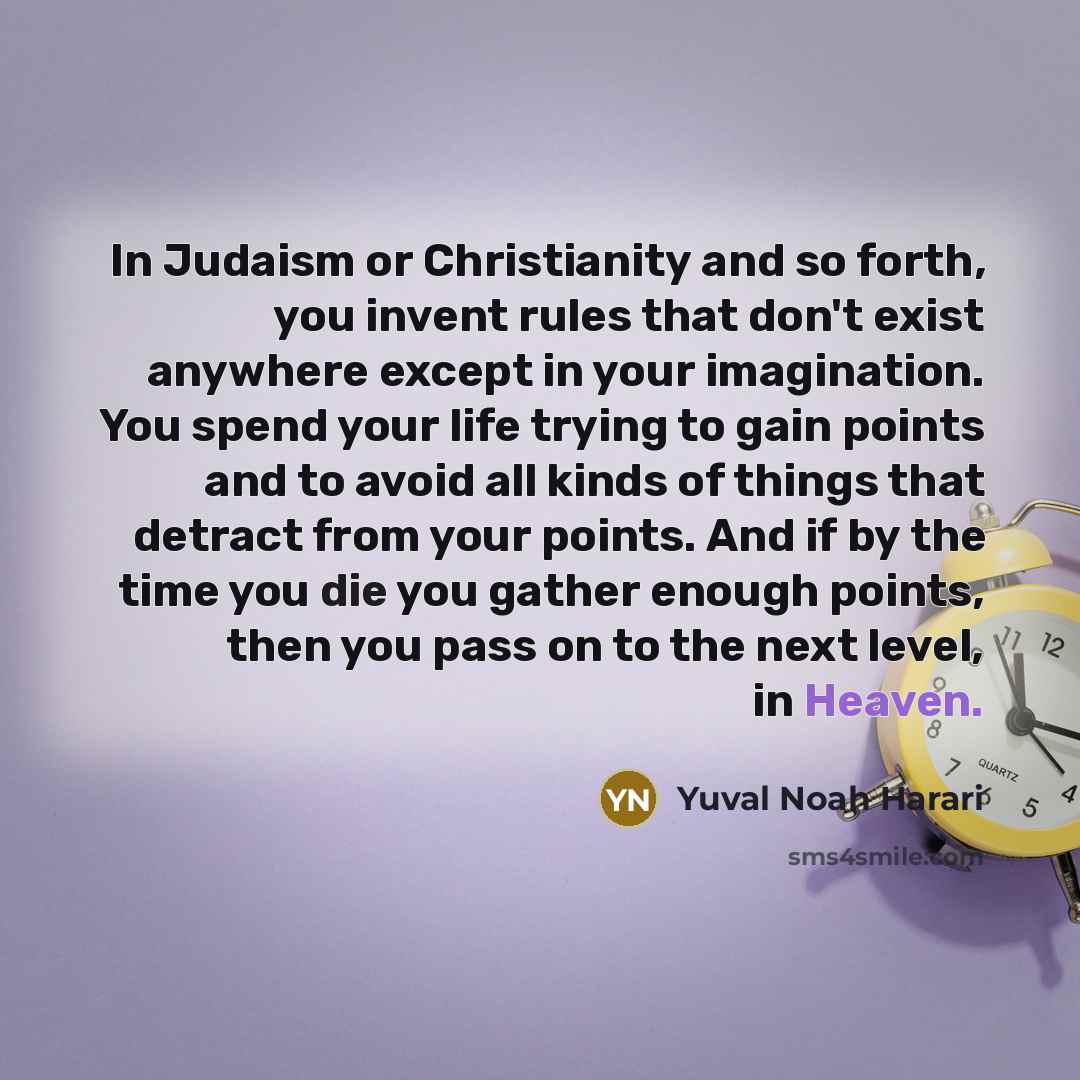 “In Judaism or Christianity and so forth, you invent rules that don't exist anywhere except in your imagination. You spend your life trying to gain points and to avoid all kinds of things that detract from your points. And if by the time you die you gather enough points, then you pass on to the…” quote by Yuval Noah Harari