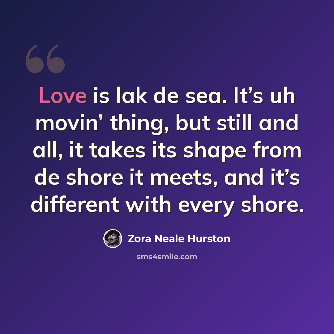 “Love is lak de sea. It’s uh movin’ thing, but still and all, it takes its shape from de shore it meets, and it’s different with every shore.” quote by Zora Neale Hurston