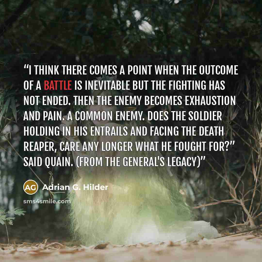 “I think there comes a point when the outcome of a battle is inevitable but the fighting has not ended. Then the enemy becomes exhaustion and pain. A common enemy. Does the soldier holding in his entrails and facing the death reaper, care any longer what he fought for?” said Quain. (From The…” quote by Adrian G. Hilder