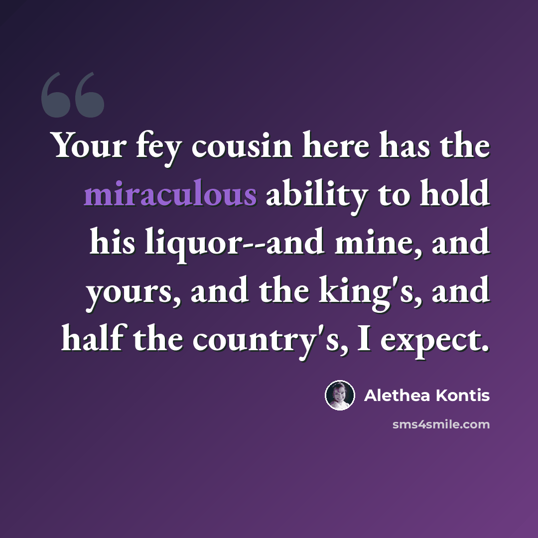 “Your fey cousin here has the miraculous ability to hold his liquor--and mine, and yours, and the king's, and half the country's, I expect.” quote by Alethea Kontis