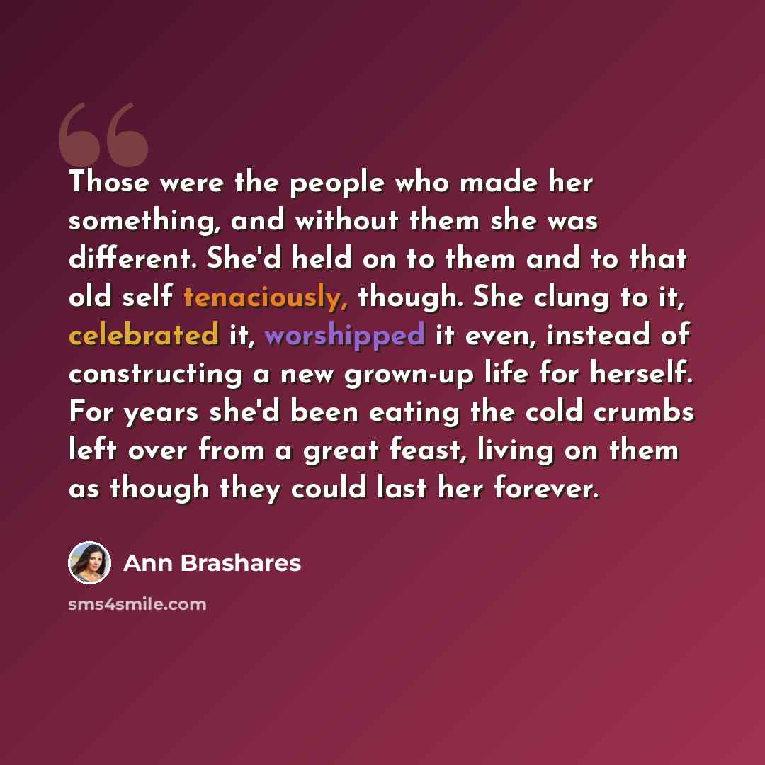 “Those were the people who made her something, and without them she was different. She'd held on to them and to that old self tenaciously, though. She clung to it, celebrated it, worshipped it even, instead of constructing a new grown-up life for herself. For years she'd been eating the cold crumbs…” quote by Ann Brashares