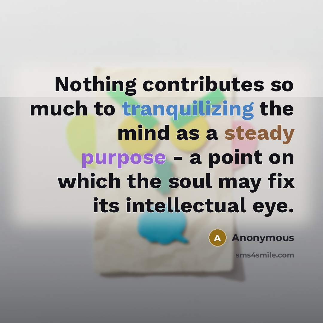 “Nothing contributes so much to tranquilizing the mind as a steady purpose - a point on which the soul may fix its intellectual eye.” quote by Anonymous