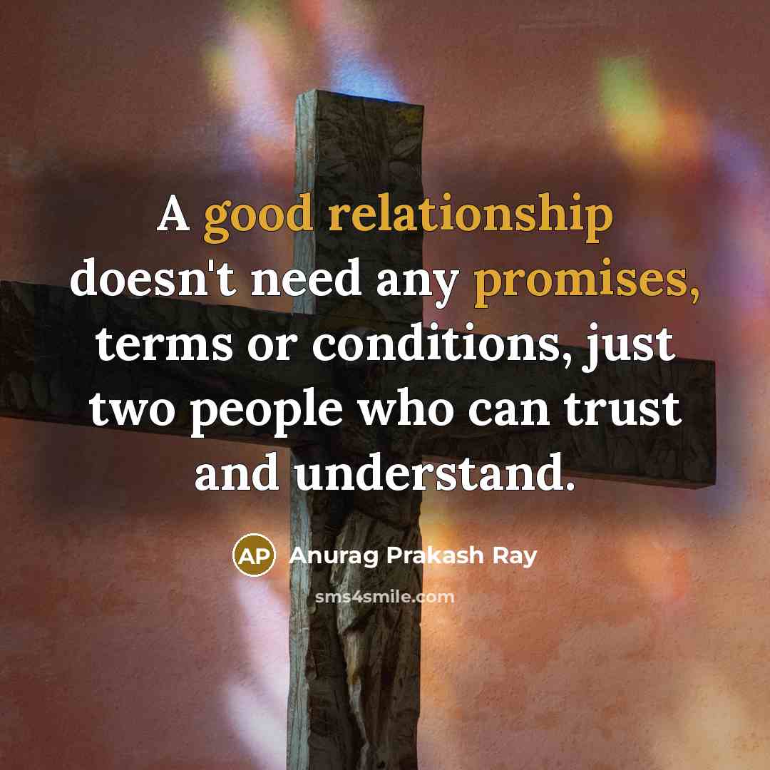 “A good relationship doesn't need any promises, terms or conditions, just two people who can trust and understand.” quote by Anurag Prakash Ray