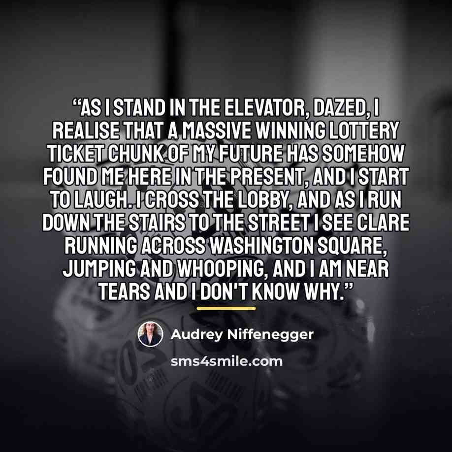 “As I stand in the elevator, dazed, I realise that a massive winning lottery ticket chunk of my future has somehow found me here in the present, and I start to laugh. I cross the lobby, and as I run down the stairs to the street I see Clare running across Washington Square, jumping and whooping…” quote by Audrey Niffenegger