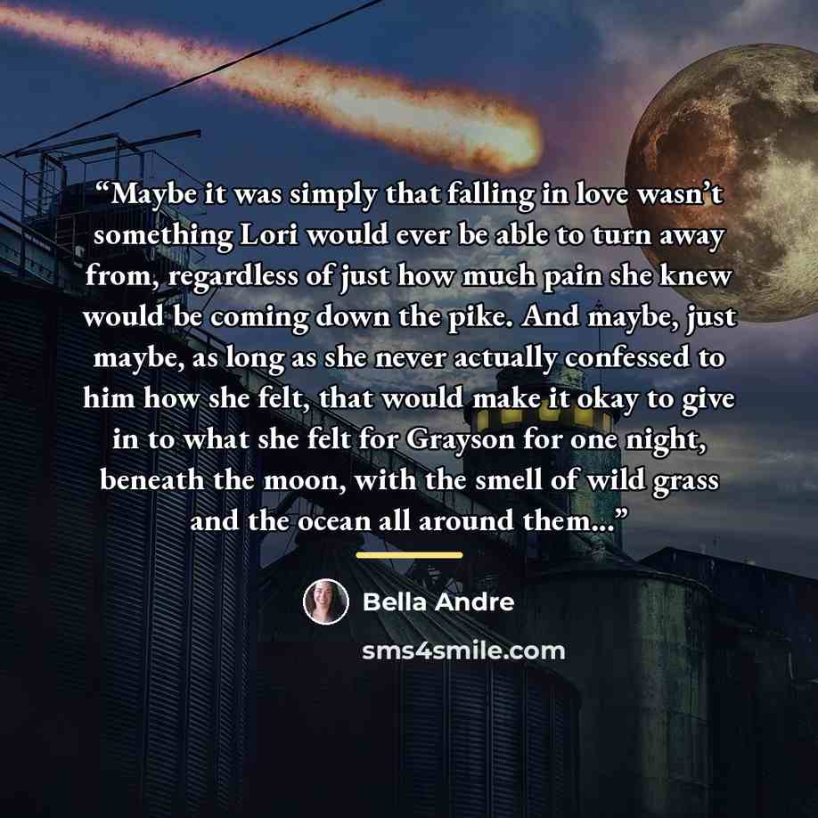 “Maybe it was simply that falling in love wasn’t something Lori would ever be able to turn away from, regardless of just how much pain she knew would be coming down the pike. And maybe, just maybe, as long as she never actually confessed to him how she felt, that would make it okay to give in to…” quote by Bella Andre