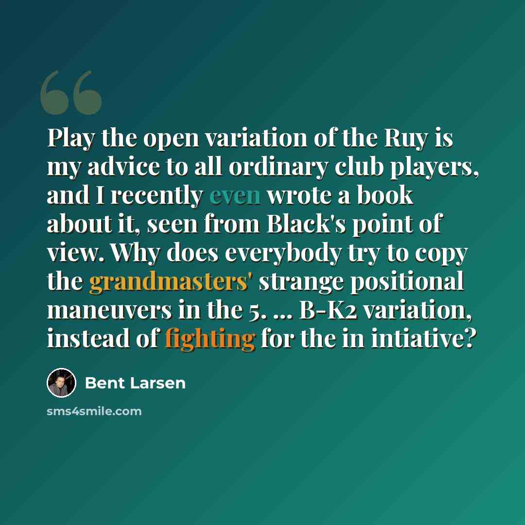 “Play the open variation of the Ruy is my advice to all ordinary club players, and I recently even wrote a book about it, seen from Black's point of view. Why does everybody try to copy the grandmasters' strange positional maneuvers in the 5. ... B-K2 variation, instead of fighting for the in…” quote by Bent Larsen