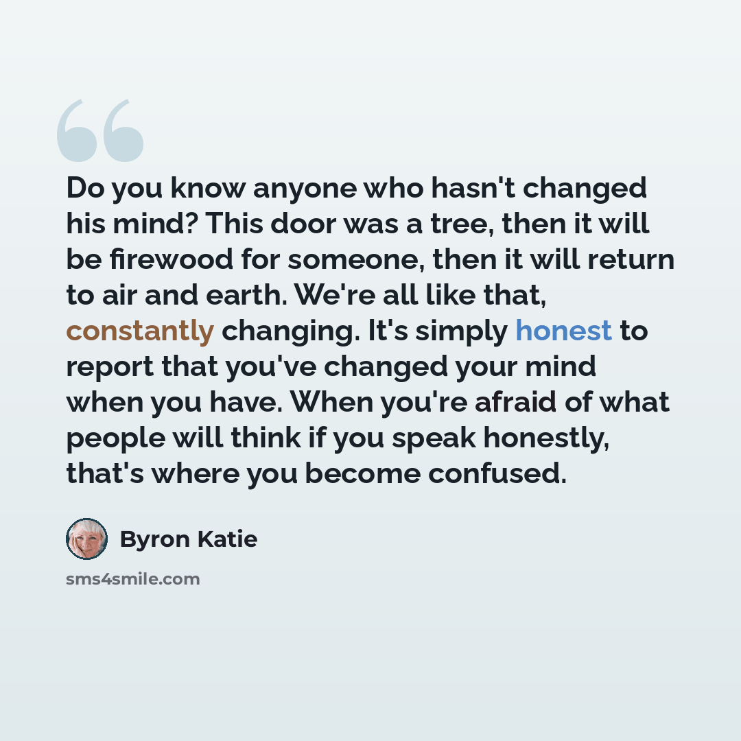 “Do you know anyone who hasn't changed his mind? This door was a tree, then it will be firewood for someone, then it will return to air and earth. We're all like that, constantly changing. It's simply honest to report that you've changed your mind when you have. When you're afraid of what people…” quote by Byron Katie