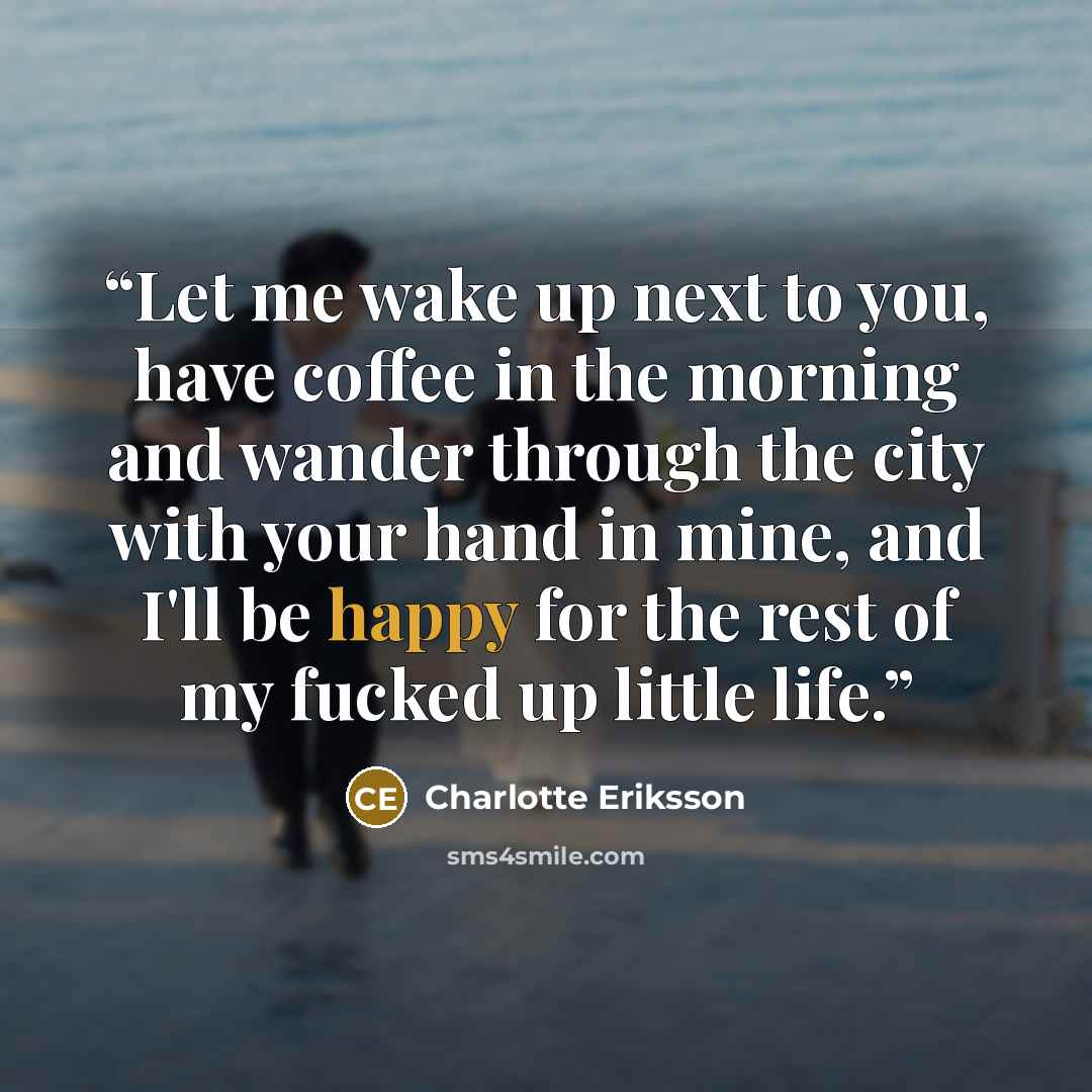 “Let me wake up next to you, have coffee in the morning and wander through the city with your hand in mine, and I'll be happy for the rest of my fucked up little life.” quote by Charlotte Eriksson