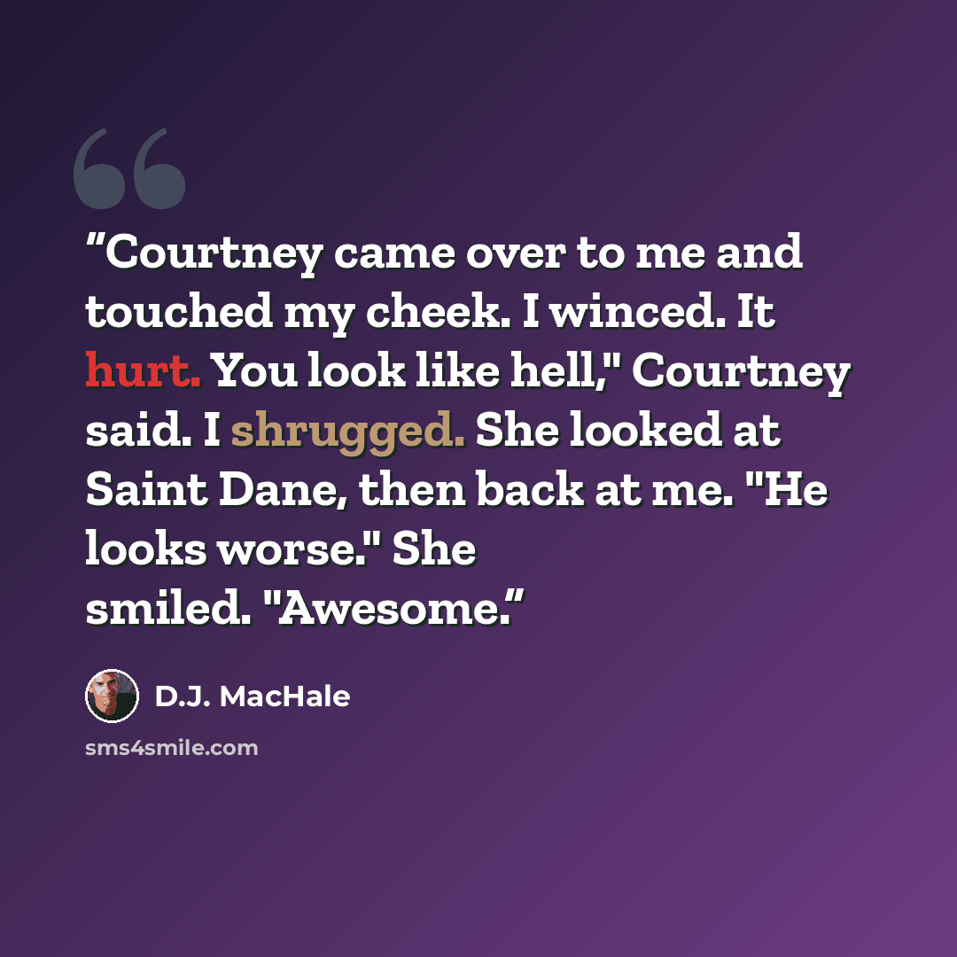 “Courtney came over to me and touched my cheek. I winced. It hurt. You look like hell," Courtney said. I shrugged. She looked at Saint Dane, then back at me. "He looks worse." She smiled. "Awesome.” quote by D.J. MacHale