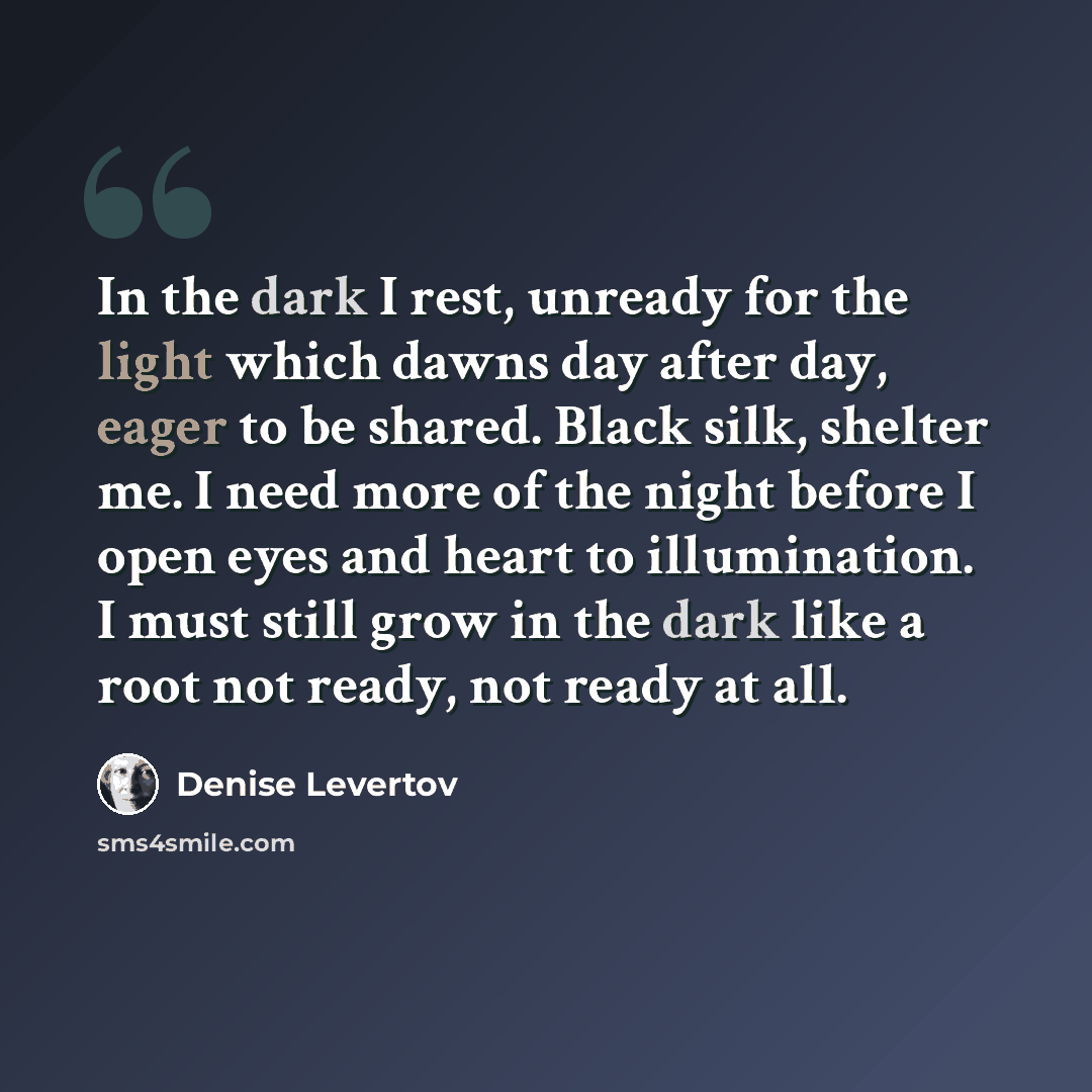 “In the dark I rest, unready for the light which dawns day after day, eager to be shared. Black silk, shelter me. I need more of the night before I open eyes and heart to illumination. I must still grow in the dark like a root not ready, not ready at all.” quote by Denise Levertov