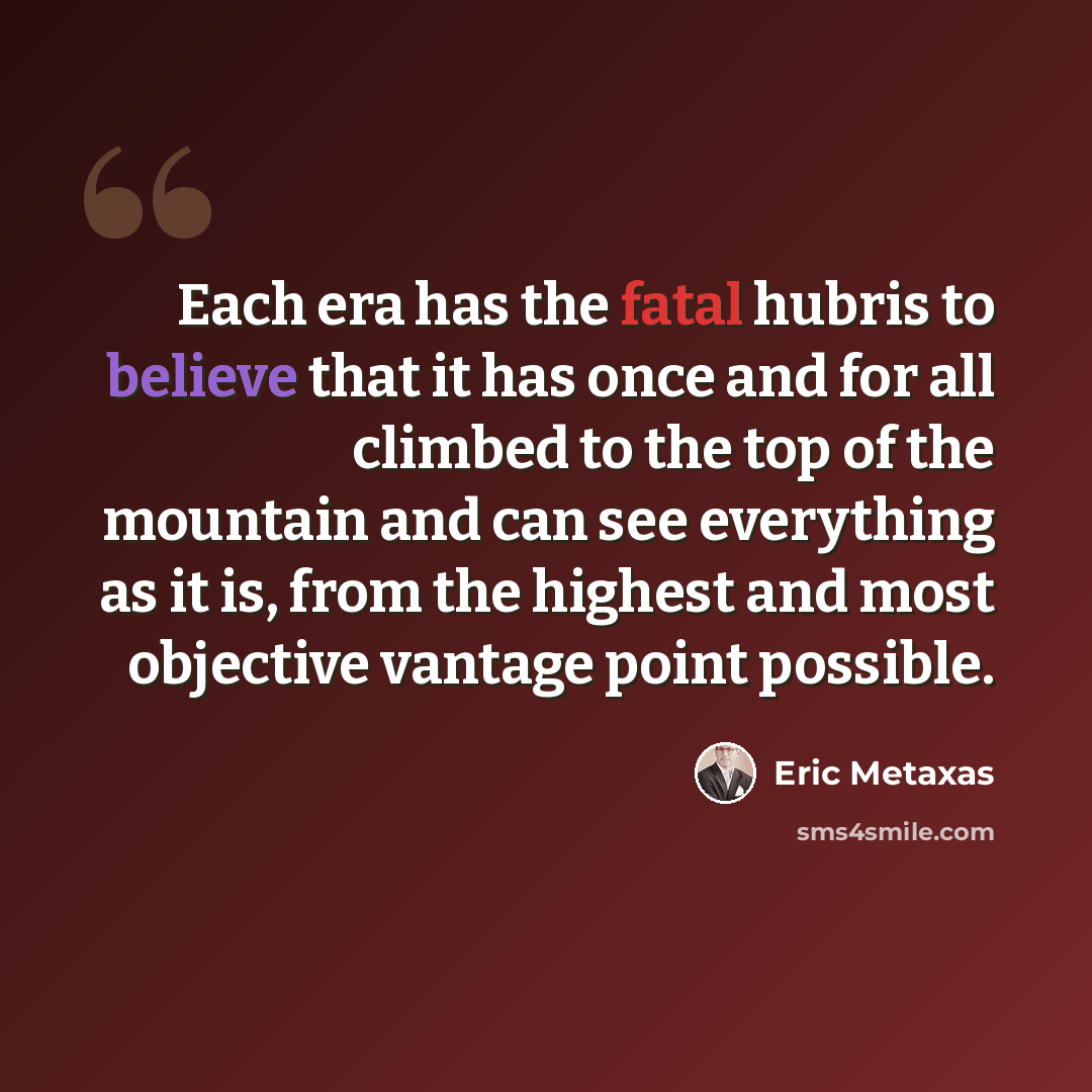 “Each era has the fatal hubris to believe that it has once and for all climbed to the top of the mountain and can see everything as it is, from the highest and most objective vantage point possible.” quote by Eric Metaxas